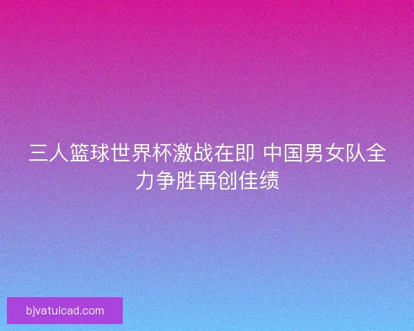 三人篮球世界杯激战在即 中国男女队全力争胜再创佳绩