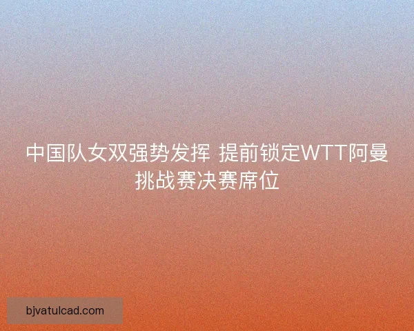 中国队女双强势发挥 提前锁定WTT阿曼挑战赛决赛席位