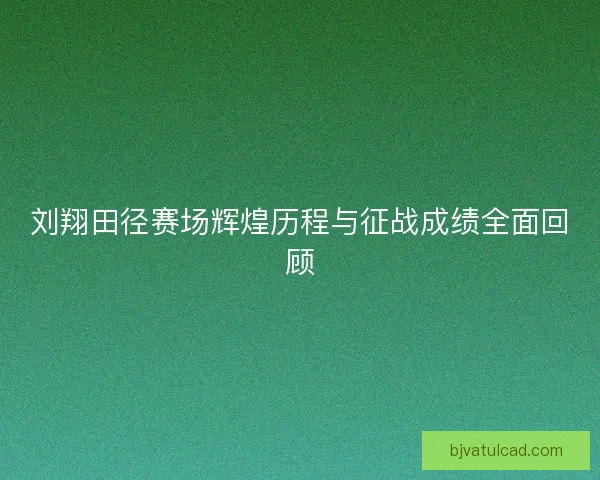刘翔田径赛场辉煌历程与征战成绩全面回顾